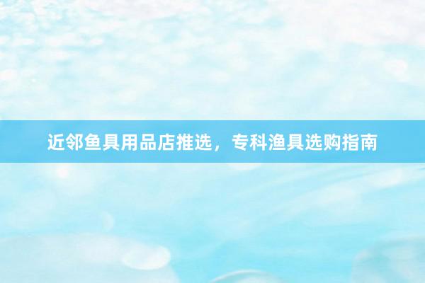 近邻鱼具用品店推选，专科渔具选购指南