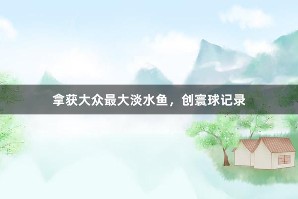 拿获大众最大淡水鱼，创寰球记录